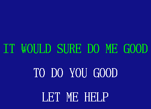 IT WOULD SURE D0 ME GOOD
TO DO YOU GOOD
LET ME HELP