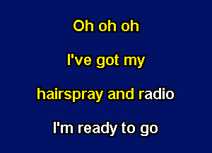 Oh oh oh
I've got my

hairspray and radio

I'm ready to go