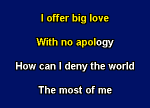 I offer big love

With no apology

How can I deny the world

The most of me