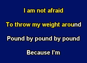I am not afraid

To throw my weight around

Pound by pound by pound

Because Pm