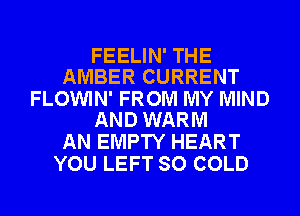 FEELIN' THE
AMBER CURRENT

FLOWIN' FROM MY MIND
AND WARM

AN EMPTY HEART
YOU LEFT SO COLD
