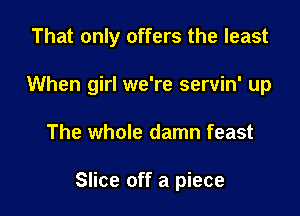 That only offers the least
When girl we're servin' up

The whole damn feast

Slice off a piece