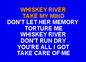 WHISKEY RIVER

TAKE MY MIND
DON'T LET HER MEMORY

TORTURE ME
WHISKEY RIVER

DON'T RUN DRY

YOU'RE ALL I GOT
TAKE CARE OF ME