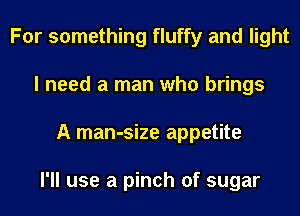 For something fluffy and light
I need a man who brings
A man-size appetite

I'll use a pinch of sugar