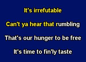 It's irrefutable
Can't ya hear that rumbling
That's our hunger to be free

It's time to fin'ly taste