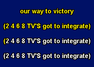 our way to victory

(2 4 6 8 TV'S got to integrate)

(2 4 6 8 TV'S got to integrate)

(2 4 6 8 TV'S got to integrate)
