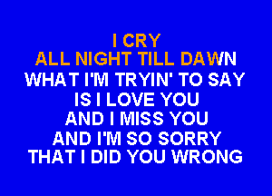 I CRY
ALL NIGHT TILL DAWN

WHAT I'M TRYIN' TO SAY

IS I LOVE YOU
AND I MISS YOU

AND I'M SO SORRY
THAT I DID YOU WRONG