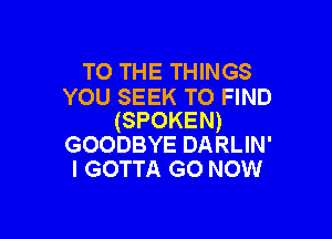 TO THE THINGS
YOU SEEK TO FIND

(SPOKEN)
GOODBYE DARLIN'
I GOTTA GO NOW