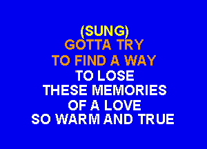 (SUNG)
GOTTA TRY

TO FIND A WAY

TO LOSE
THESE MEMORIES

OF A LOVE
SO WARM AND TRUE