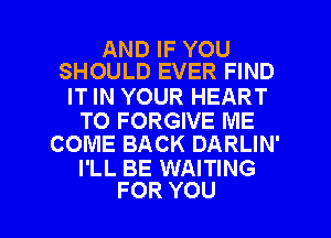 AND IF YOU
SHOULD EVER FIND

IT IN YOUR HEART

TO FORGIVE ME
COME BACK DARLIN'

I'LL BE WAITING

FOR YOU I