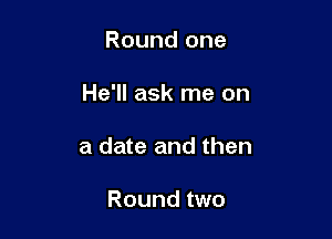 Round one

He'll ask me on

a date and then

Round two