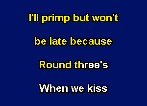 I'll primp but won't

be late because
Round three's

When we kiss