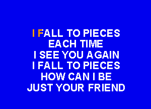 IFALL TO PIECES
EACH TIME

ISEE YOU AGAIN
I FALL TO PIECES

HOW CAN I BE

JUST YOUR FRIEND I