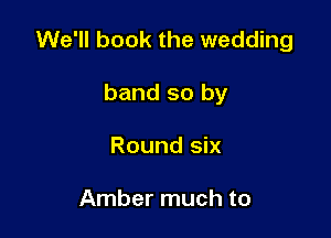 We'll book the wedding

band so by
Round six

Amber much to