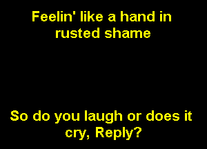 Feelin' like a hand in
rusted shame

So do you laugh or does it
cry, Reply?