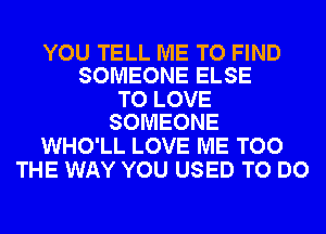 YOU TELL ME TO FIND
SOMEONE ELSE

TO LOVE
SOMEONE

WHO'LL LOVE ME TOO
THE WAY YOU USED TO DO