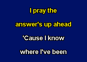 I pray the

answer's up ahead

'Cause I know

where I've been