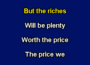 But the riches

Will be plenty

Worth the price

The price we