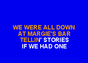 WE WERE ALL DOWN

AT MARGIE'S BAR
TELLIN' STORIES

IF WE HAD ONE