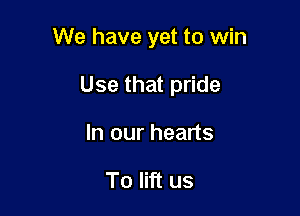 We have yet to win

Use that pride
In our hearts

To lift us