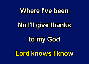 Where I've been

No I'll give thanks

to my God

Lord knows I know