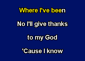 Where I've been

No I'll give thanks

to my God

'Cause I know