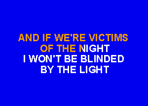 AND IF WE'RE VICTIMS

OF THE NIGHT
I WON'T BE BLINDED

BY THE LIGHT