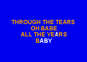 THROUGH THE TEARS
OH BABE-

ALL THE YERRS
BABY