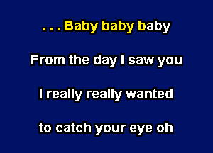 . . . Baby baby baby

From the day I saw you

I really really wanted

to catch your eye oh