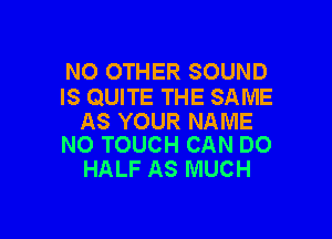 NO OTHER SOUND
IS QUITE THE SAME

AS YOUR NAME
N0 TOUCH CAN DO

HALF AS MUCH