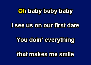 Oh baby baby baby

I see us on our first date

You doiw everything

that makes me smile