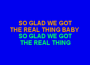 SO GLAD WE GOT
THE REAL THING BABY

SO GLAD WE GOT
THE REAL THING