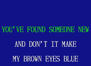 YOUWE FOUND SOMEONE NEW
AND DOIWT IT MAKE
MY BROWN EYES BLUE