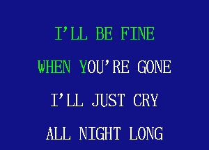 I LL BE FINE
WHEN YOU RE GONE
I LL JUST CRY

ALL NIGHT LONG l