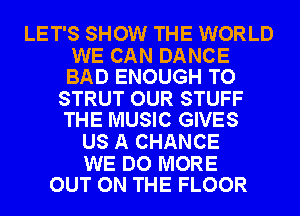 LET'S SHOW THE WORLD

WE CAN DANCE
BAD ENOUGH TO

STRUT OUR STUFF
THE MUSIC GIVES

US A CHANCE

WE DO MORE
OUT ON THE FLOOR