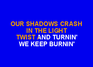 OUR SHADOWS CRASH
IN THE LIGHT

TWIST AND TURNIN'
WE KEEP BURNIN'