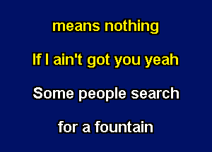 means nothing

If I ain't got you yeah

Some people search

for a fountain