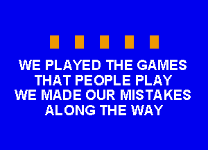 UDEIEIEI

WE PLAYED THE GAMES

THAT PEOPLE PLAY
WE MADE OUR MISTAKES

ALONG THE WAY