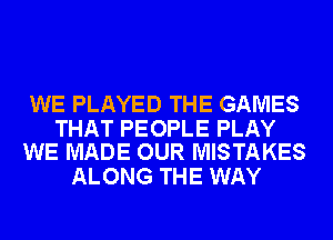 WE PLAYED THE GAMES

THAT PEOPLE PLAY
WE MADE OUR MISTAKES

ALONG THE WAY