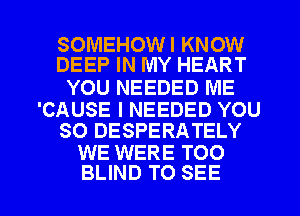 SOMEHOWI KNOW
DEEP IN MY HEART

YOU NEEDED ME

'CAUSE I NEEDED YOU
SO DESPERATELY

WE WERE TOO

BLIND TO SEE l