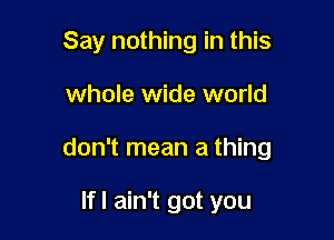 Say nothing in this

whole wide world

don't mean a thing

Ifl ain't got you