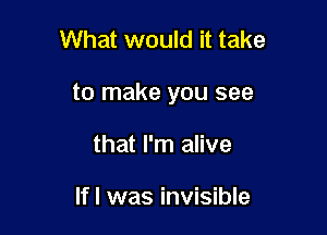 What would it take

to make you see

that I'm alive

Ifl was invisible