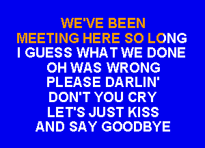 WE'VE BEEN

MEETING HERE SO LONG
I GUESS WHAT WE DONE

OH WAS WRONG
PLEASE DARLIN'

DON'T YOU CRY

LET'S JUST KISS
AND SAY GOODBYE