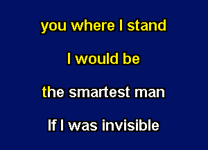 you where I stand

I would be
the smartest man

Ifl was invisible