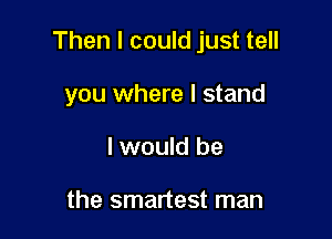 Then I could just tell

you where I stand
I would be

the smartest man