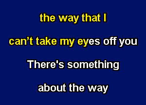 the way that I

cantt take my eyes off you

There's something

about the way