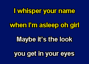 I whisper your name

when I'm asleep oh girl

Maybe it's the look

you get in your eyes