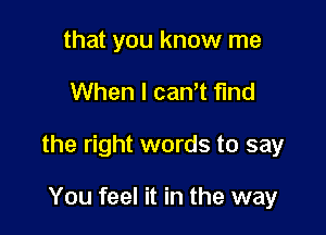 that you know me

When I cantt find

the right words to say

You feel it in the way