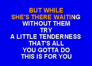 BUT WHILE

SHE'S THERE WAITING
WITHOUT THEM

TRY
A LITTLE TENDERNESS

THAT'S ALL

YOU GOTTA DO
THIS IS FOR YOU