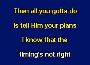 Then all you gotta do
is tell Him your plans

I know that the

timing's not right